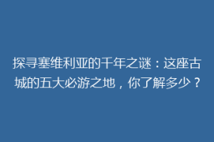 探寻塞维利亚的千年之谜：这座古城的五大必游之地，你了解多少？