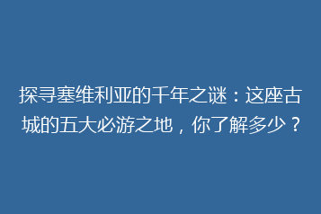 探寻塞维利亚的千年之谜:这座古城的五大必游之地,你了解多少?