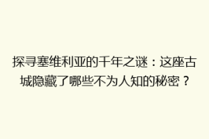 探寻塞维利亚的千年之谜：这座古城隐藏了哪些不为人知的秘密？