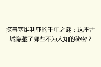 探寻塞维利亚的千年之谜:这座古城隐藏了哪些不为人知的秘密?