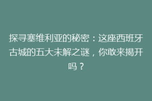 探寻塞维利亚的秘密：这座西班牙古城的五大未解之谜，你敢来揭开吗？