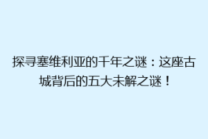 探寻塞维利亚的千年之谜：这座古城背后的五大未解之谜！