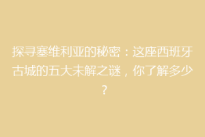 探寻塞维利亚的秘密：这座西班牙古城的五大未解之谜，你了解多少？