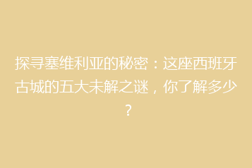 探寻塞维利亚的秘密:这座西班牙古城的五大未解之谜,你了解多少?