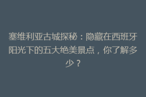 塞维利亚古城探秘：隐藏在西班牙阳光下的五大绝美景点，你了解多少？