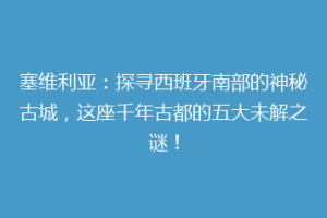 塞维利亚：探寻西班牙南部的神秘古城，这座千年古都的五大未解之谜！