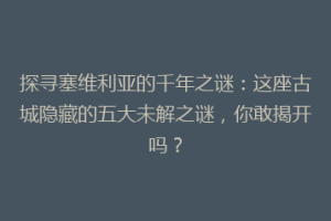 探寻塞维利亚的千年之谜：这座古城隐藏的五大未解之谜，你敢揭开吗？