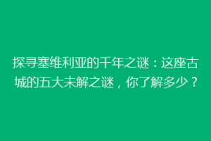探寻塞维利亚的千年之谜：这座古城的五大未解之谜，你了解多少？