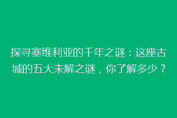 探寻塞维利亚的千年之谜:这座古城的五大未解之谜,你了解多少?