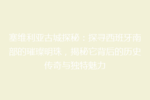 塞维利亚古城探秘：探寻西班牙南部的璀璨明珠，揭秘它背后的历史传奇与独特魅力