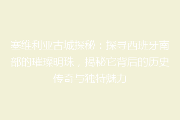 塞维利亚古城探秘:探寻西班牙南部的璀璨明珠,揭秘它背后的历史传奇与独特魅力