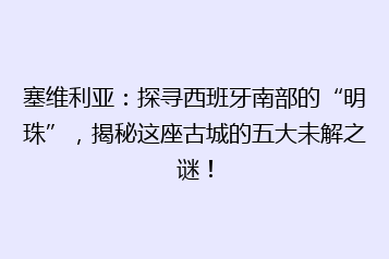 塞维利亚:探寻西班牙南部的“明珠”,揭秘这座古城的五大未解之谜!
