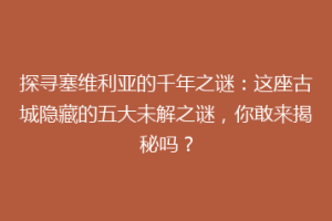 探寻塞维利亚的千年之谜：这座古城隐藏的五大未解之谜，你敢来揭秘吗？