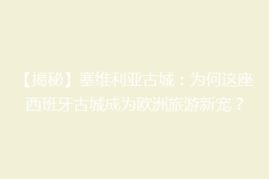 【揭秘】塞维利亚古城：为何这座西班牙古城成为欧洲旅游新宠？