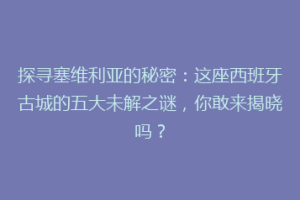 探寻塞维利亚的秘密：这座西班牙古城的五大未解之谜，你敢来揭晓吗？