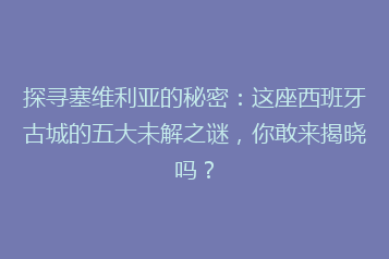 探寻塞维利亚的秘密:这座西班牙古城的五大未解之谜,你敢来揭晓吗?