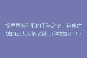 探寻塞维利亚的千年之谜：这座古城的五大未解之谜，你敢揭开吗？