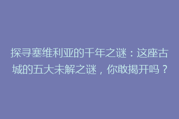 探寻塞维利亚的千年之谜:这座古城的五大未解之谜,你敢揭开吗?