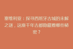 塞维利亚：探寻西班牙古城的未解之谜，这座千年古都隐藏着哪些秘密？