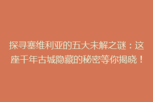 探寻塞维利亚的五大未解之谜：这座千年古城隐藏的秘密等你揭晓！
