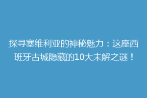 探寻塞维利亚的神秘魅力：这座西班牙古城隐藏的10大未解之谜！