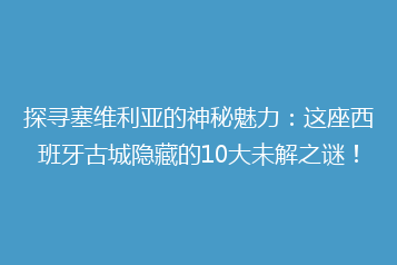 探寻塞维利亚的神秘魅力:这座西班牙古城隐藏的10大未解之谜!
