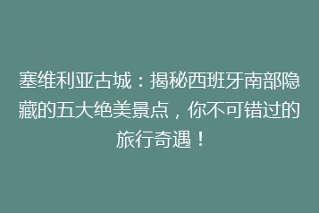 塞维利亚古城:揭秘西班牙南部隐藏的五大绝美景点,你不可错过的旅行奇遇!