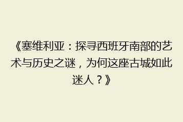 《塞维利亚:探寻西班牙南部的艺术与历史之谜,为何这座古城如此迷人?》