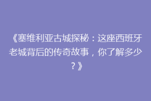 《塞维利亚古城探秘：这座西班牙老城背后的传奇故事，你了解多少？》