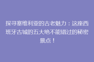 探寻塞维利亚的古老魅力：这座西班牙古城的五大绝不能错过的秘密景点！