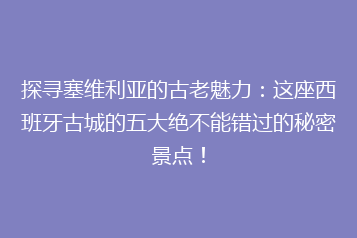 探寻塞维利亚的古老魅力:这座西班牙古城的五大绝不能错过的秘密景点!