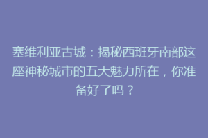 塞维利亚古城：揭秘西班牙南部这座神秘城市的五大魅力所在，你准备好了吗？