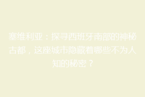 塞维利亚：探寻西班牙南部的神秘古都，这座城市隐藏着哪些不为人知的秘密？