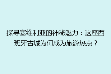探寻塞维利亚的神秘魅力:这座西班牙古城为何成为旅游热点?