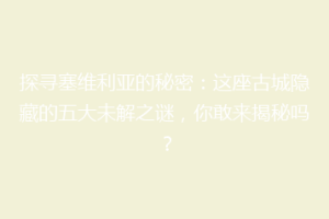 探寻塞维利亚的秘密：这座古城隐藏的五大未解之谜，你敢来揭秘吗？