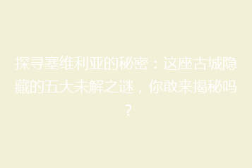 探寻塞维利亚的秘密:这座古城隐藏的五大未解之谜,你敢来揭秘吗?
