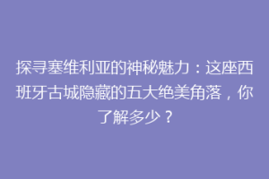 探寻塞维利亚的神秘魅力：这座西班牙古城隐藏的五大绝美角落，你了解多少？