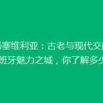 揭秘塞维利亚：古老与现代交融的西班牙魅力之城，你了解多少？