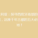 塞维利亚：探寻西班牙南部的神秘古城，这座千年古都的五大必游之地！