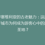探寻塞维利亚的古老魅力：这座西班牙城市为何成为游客心中的旅游圣地？