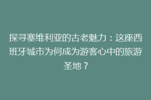 探寻塞维利亚的古老魅力：这座西班牙城市为何成为游客心中的旅游圣地？