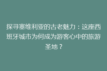 探寻塞维利亚的古老魅力:这座西班牙城市为何成为游客心中的旅游圣地?
