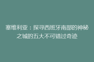 塞维利亚：探寻西班牙南部的神秘之城的五大不可错过奇迹