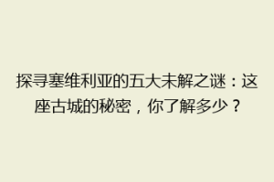 探寻塞维利亚的五大未解之谜：这座古城的秘密，你了解多少？