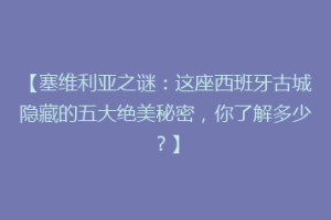 【塞维利亚之谜：这座西班牙古城隐藏的五大绝美秘密，你了解多少？】