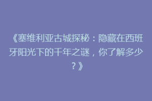 《塞维利亚古城探秘：隐藏在西班牙阳光下的千年之谜，你了解多少？》