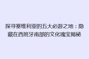 探寻塞维利亚的五大必游之地：隐藏在西班牙南部的文化瑰宝揭秘