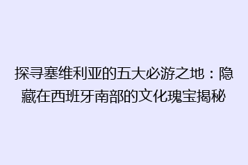 探寻塞维利亚的五大必游之地:隐藏在西班牙南部的文化瑰宝揭秘
