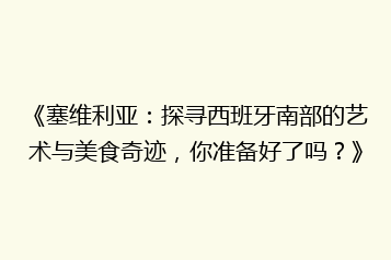 《塞维利亚:探寻西班牙南部的艺术与美食奇迹,你准备好了吗?》