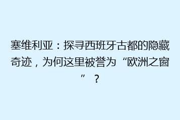 塞维利亚:探寻西班牙古都的隐藏奇迹,为何这里被誉为“欧洲之窗”?